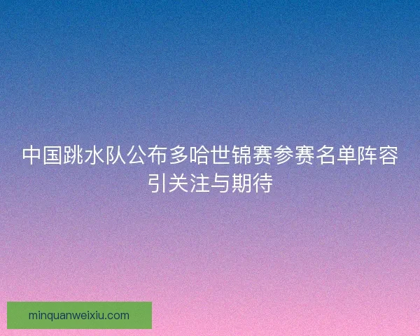 中国跳水队公布多哈世锦赛参赛名单阵容引关注与期待