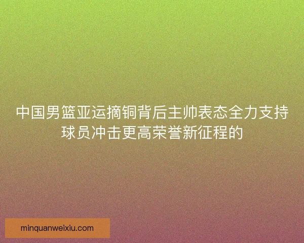 中国男篮亚运摘铜背后主帅表态全力支持球员冲击更高荣誉新征程的