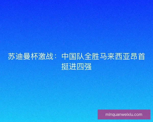 苏迪曼杯激战：中国队全胜马来西亚昂首挺进四强