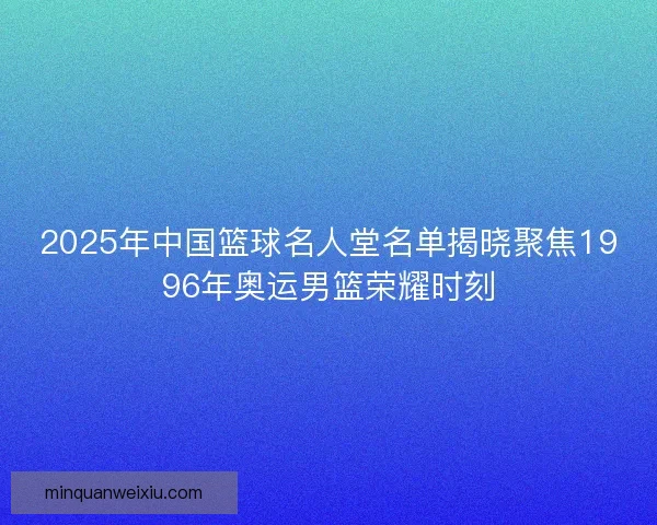 2025年中国篮球名人堂名单揭晓聚焦1996年奥运男篮荣耀时刻