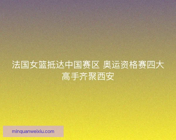 法国女篮抵达中国赛区 奥运资格赛四大高手齐聚西安