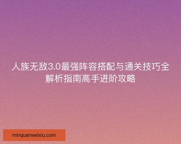 人族无敌3.0最强阵容搭配与通关技巧全解析指南高手进阶攻略