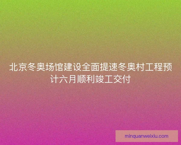 北京冬奥场馆建设全面提速冬奥村工程预计六月顺利竣工交付