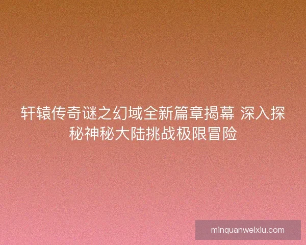 轩辕传奇谜之幻域全新篇章揭幕 深入探秘神秘大陆挑战极限冒险