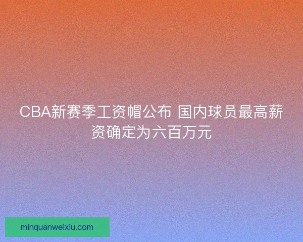 CBA新赛季工资帽公布 国内球员最高薪资确定为六百万元