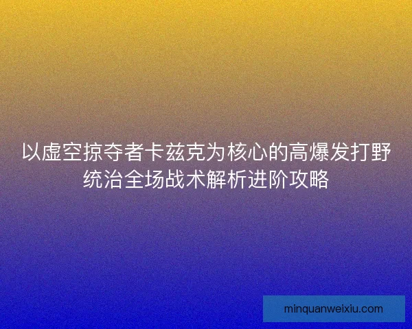 以虚空掠夺者卡兹克为核心的高爆发打野统治全场战术解析进阶攻略