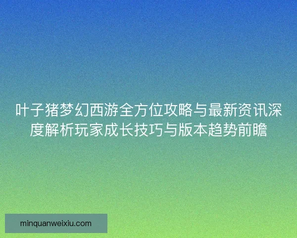 叶子猪梦幻西游全方位攻略与最新资讯深度解析玩家成长技巧与版本趋势前瞻