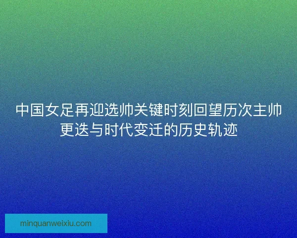 中国女足再迎选帅关键时刻回望历次主帅更迭与时代变迁的历史轨迹