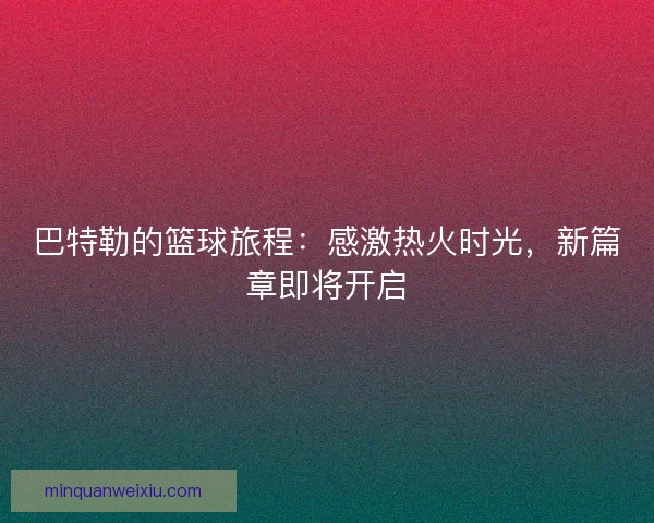 巴特勒的篮球旅程：感激热火时光，新篇章即将开启