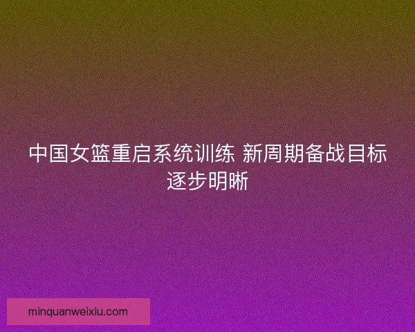 中国女篮重启系统训练 新周期备战目标逐步明晰