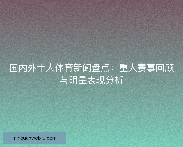 国内外十大体育新闻盘点：重大赛事回顾与明星表现分析