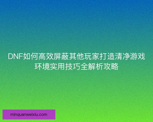 DNF如何高效屏蔽其他玩家打造清净游戏环境实用技巧全解析攻略