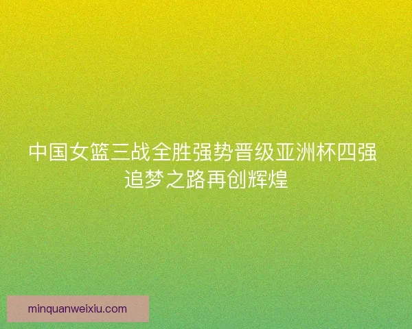 中国女篮三战全胜强势晋级亚洲杯四强 追梦之路再创辉煌