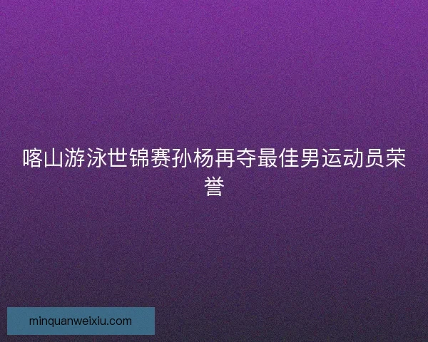 喀山游泳世锦赛孙杨再夺最佳男运动员荣誉