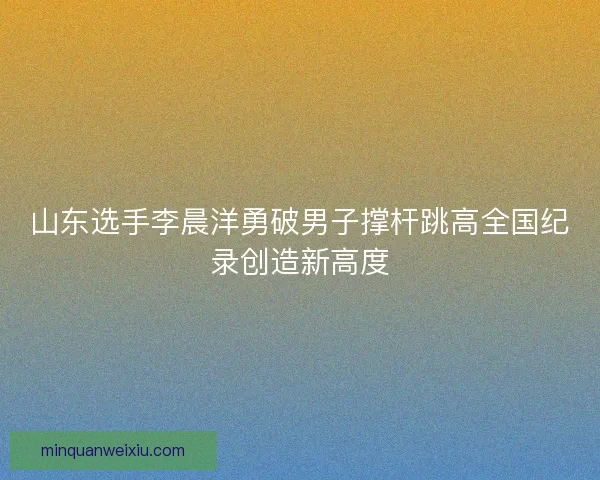 山东选手李晨洋勇破男子撑杆跳高全国纪录创造新高度